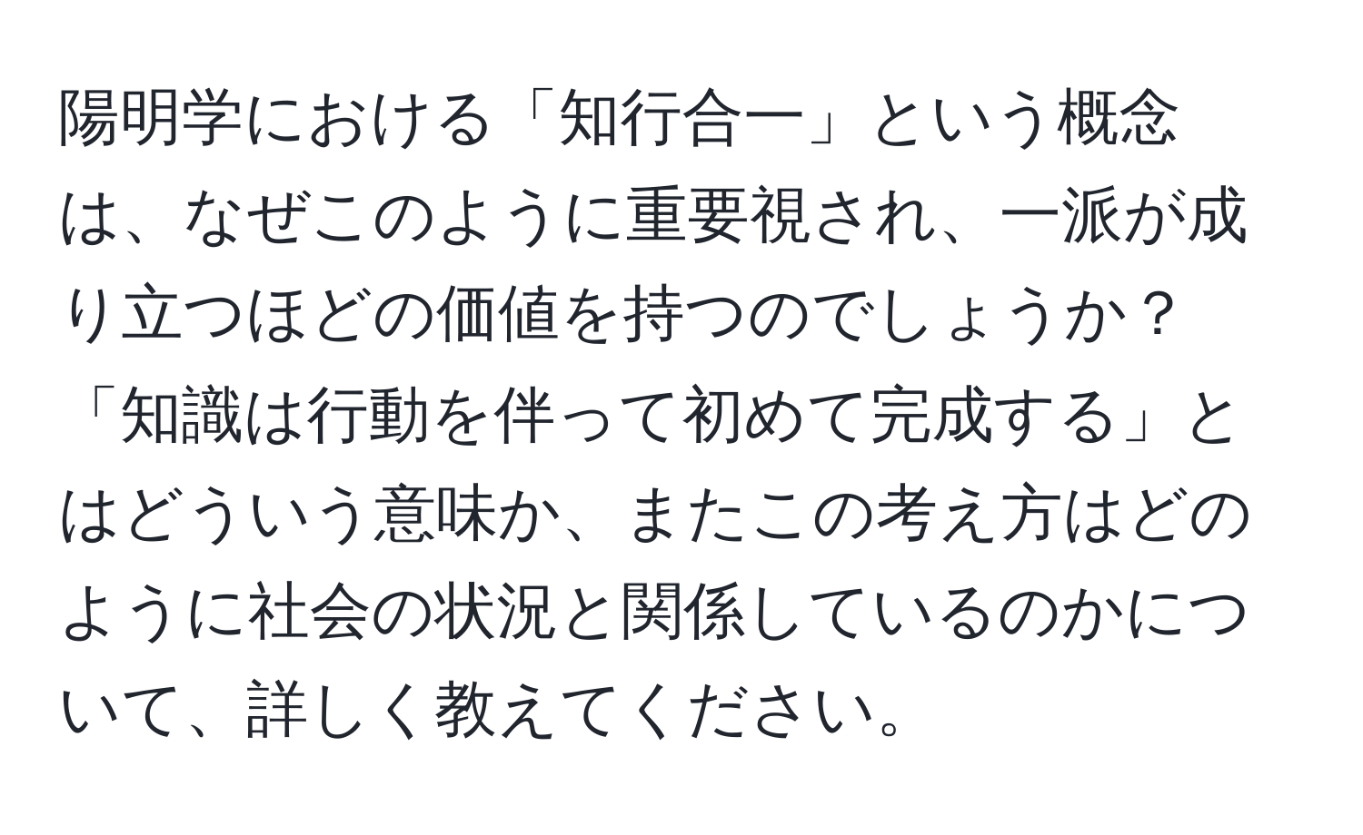 陽明学における「知行合一」という概念は、なぜこのように重要視され、一派が成り立つほどの価値を持つのでしょうか？「知識は行動を伴って初めて完成する」とはどういう意味か、またこの考え方はどのように社会の状況と関係しているのかについて、詳しく教えてください。