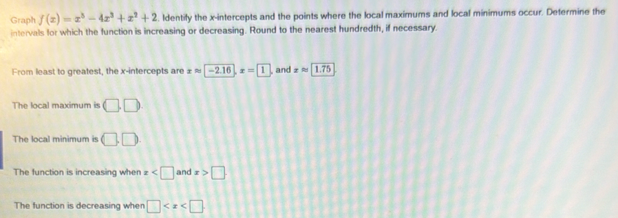 Graph f(x)=x^5-4x^3+x^2+2. Identify the x-intercepts and the points where the local maximums and local minimums occur. Determine the
intervals for which the function is increasing or decreasing. Round to the nearest hundredth, if necessary.
From least to greatest, the x-intercepts are xapprox -2.16, x= 1 , and xapprox 1.75
The local maximum is (□ ,□ ). 
The local minimum is (□ .□ ). 
The function is increasing when x and x>□.
The function is decreasing when □