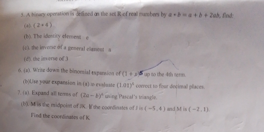 A binary operation is defined on the set R of real numbers by a*b=a+b+2ab , find; 
(a). (2· 4)
(b). The identity element e
(c). the inverse of a general elament a 
(d). the inverse of 3
6. (a). Write down the binomial expansion of (1+x)^5 up to the 4th term. 
(b)Use your expansion in (a) to evaluate (1.01)^5 correct to four decimal places. 
7. (a). Expand all terms of (2a-b)^6 using Pascal's triangle. 
(b). M is the midpoint of JK. If the coordinates of J is (-5,4) and M is (-2,1). 
Find the coordinates of K