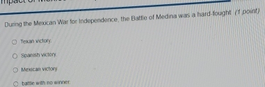 During the Mexican War for Independence, the Battle of Medina was a hard-fought (1 point)
Texan victory.
Spanish victory
Mexican victory
battle with no winner.