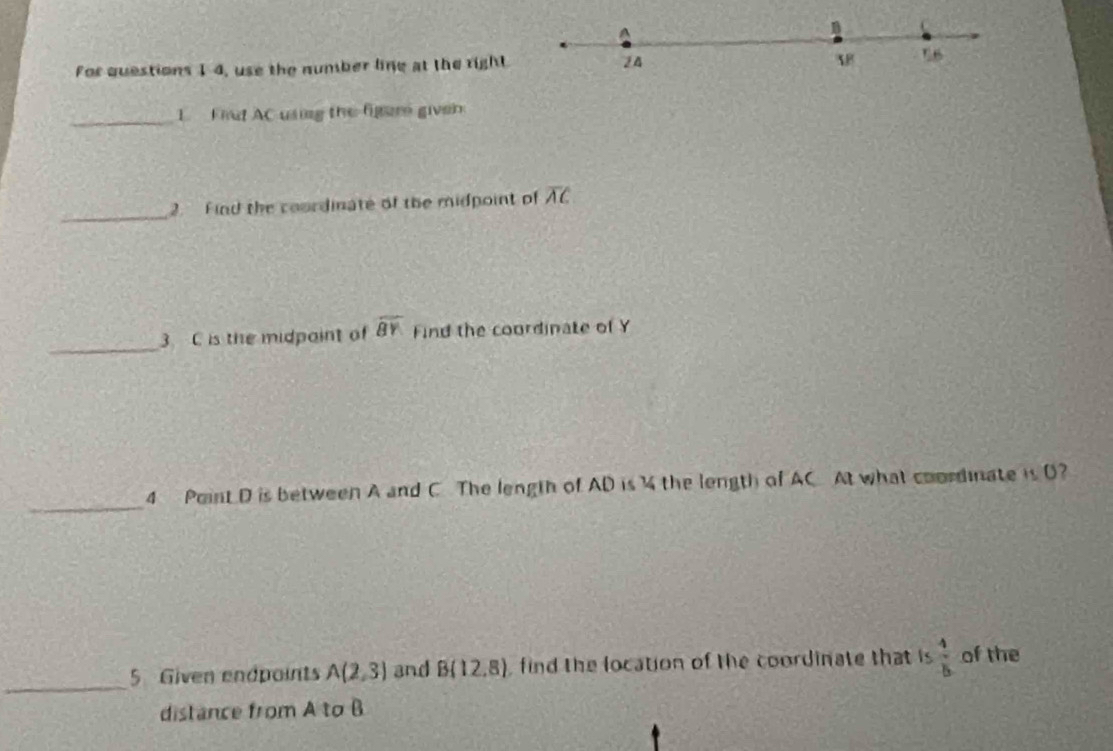 A
For questions 1 4, use the number line at the right 24 16 
_1 Fiut AC using the figure given 
_ 
2. Find the coordinate of the midpoint of overline AC
_ 
3 C is the midpaint of overline BY Find the coordinate of Y
_ 
4 Point D is between A and C The length of AD is the length of AC At what coordinate is D? 
_ 
5 Given endpoints A(2,3) and B(12,8) , find the location of the coordinate that is  4/5  of the 
distance from A to B