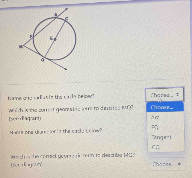 Name one radius in the circle below? Choose...
Which is the correct geometric term to describe MQ? Choose...
(See diagram) Arc
EQ
Name one diameter in the circle below?
Tangent
CQ
Which is the correct geometric term to describe MQ?
(See diagram) Choose...