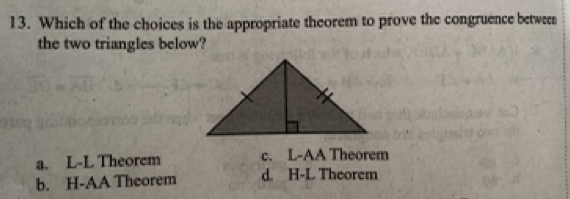 Which of the choices is the appropriate theorem to prove the congruence betwen
the two triangles below?
a. L-L Theorem c. L-AA Theorem
b. H-AA Theorem d. H-L Theorem