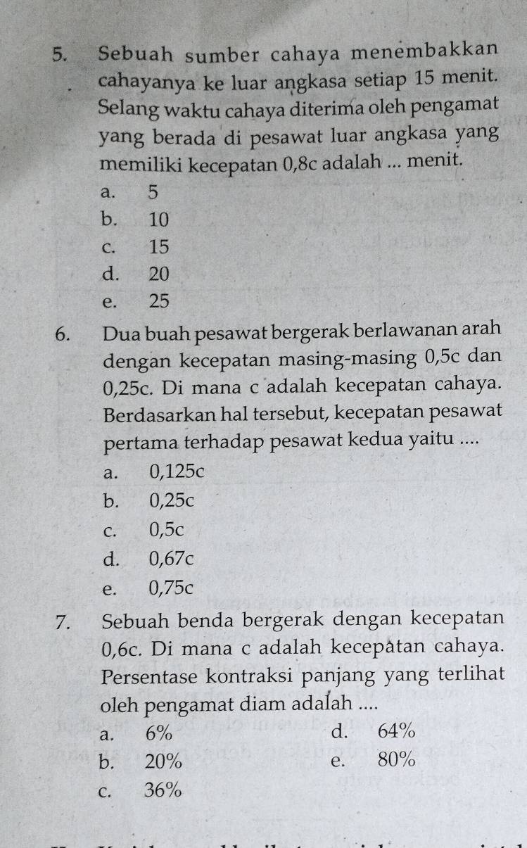 Sebuah sumber cahaya menembakkan
cahayanya ke luar angkasa setiap 15 menit.
Selang waktu cahaya diterima oleh pengamat
yang berada di pesawat luar angkasa yang
memiliki kecepatan 0,8c adalah ... menit.
a. 5
b. 10
c. 15
d. 20
e. 25
6. Dua buah pesawat bergerak berlawanan arah
dengan kecepatan masing-masing 0,5c dan
0,25c. Di mana c adalah kecepatan cahaya.
Berdasarkan hal tersebut, kecepatan pesawat
pertama terhadap pesawat kedua yaitu ....
a. 0,125c
b. 0,25c
c. 0,5c
d. 0,67c
e. 0,75c
7. Sebuah benda bergerak dengan kecepatan
0,6c. Di mana c adalah kecepatan cahaya.
Persentase kontraksi panjang yang terlihat
oleh pengamat diam adalah ....
a. 6% d. 64%
b. 20% e. 80%
c. 36%