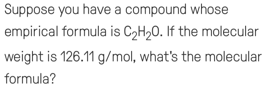 Suppose you have a compound whose 
empirical formula is C_2H_2O. If the molecular 
weight is 126.11 g/mol, what's the molecular 
formula?