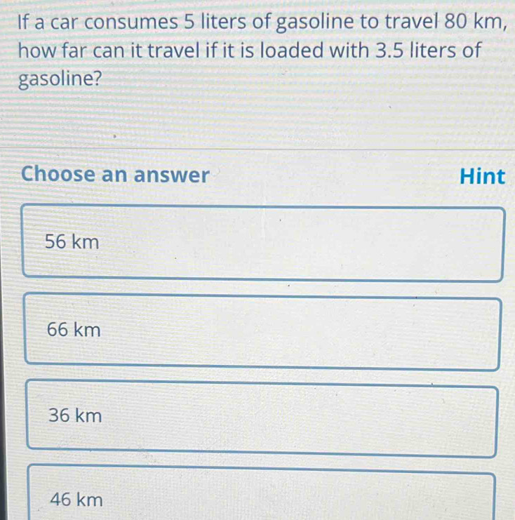 If a car consumes 5 liters of gasoline to travel 80 km,
how far can it travel if it is loaded with 3.5 liters of
gasoline?
Choose an answer Hint
56 km
66 km
36 km
46 km