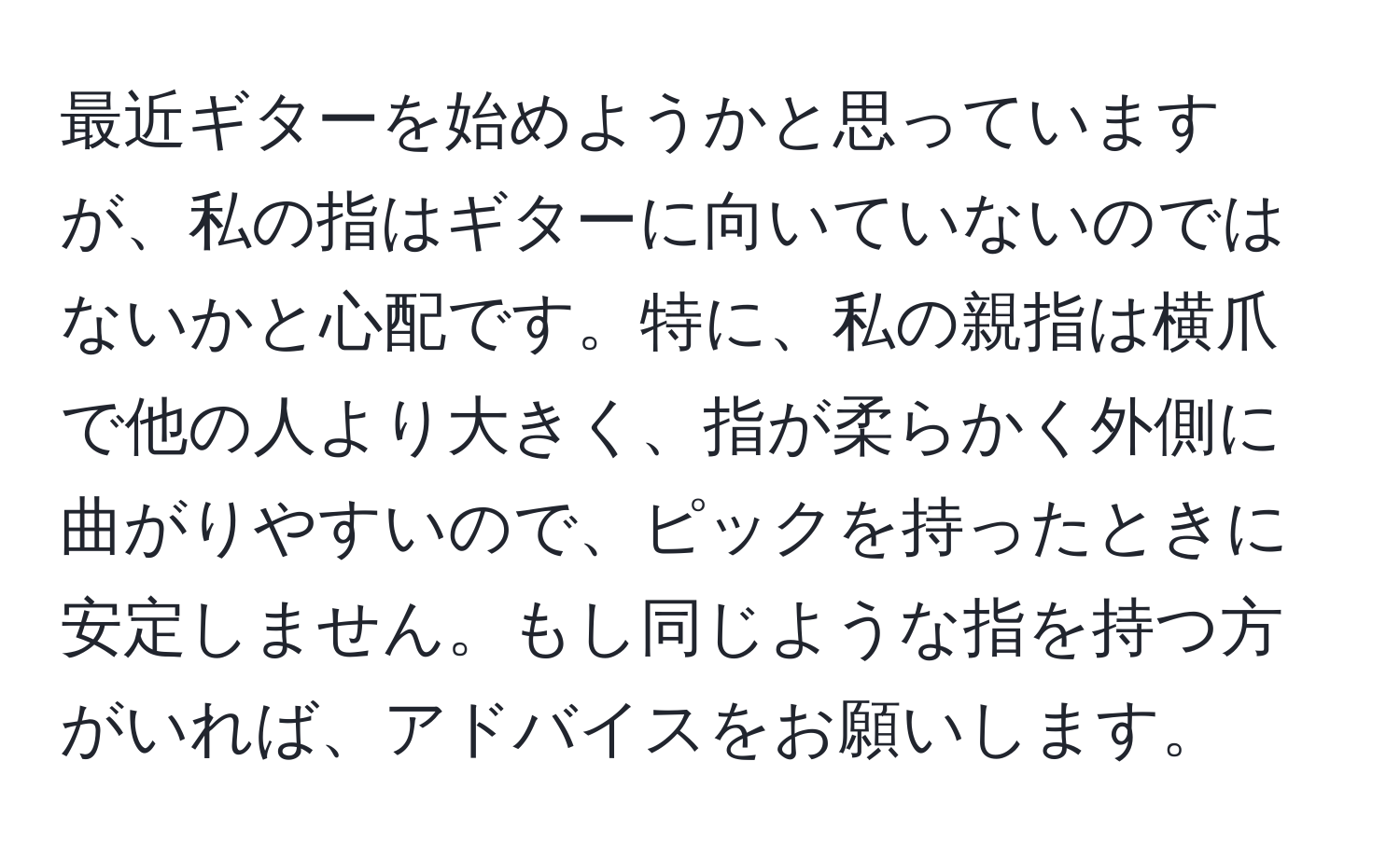 最近ギターを始めようかと思っていますが、私の指はギターに向いていないのではないかと心配です。特に、私の親指は横爪で他の人より大きく、指が柔らかく外側に曲がりやすいので、ピックを持ったときに安定しません。もし同じような指を持つ方がいれば、アドバイスをお願いします。