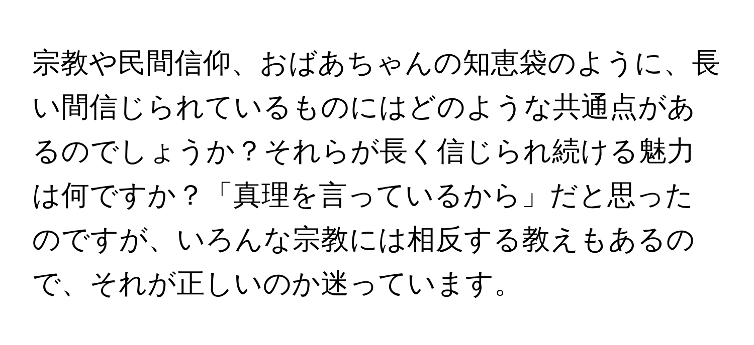 宗教や民間信仰、おばあちゃんの知恵袋のように、長い間信じられているものにはどのような共通点があるのでしょうか？それらが長く信じられ続ける魅力は何ですか？「真理を言っているから」だと思ったのですが、いろんな宗教には相反する教えもあるので、それが正しいのか迷っています。