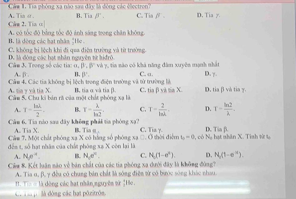 Tia phóng xạ nào sau đây là dòng các êlectron?
A. Tia α. B. Tia beta^+. C. Tia β . D. Tia y
Câu 2. Tia α|
A. có tốc độ bằng tốc độ ánh sáng trong chân không.
B. là dòng các hạt nhân beginarrayr 4 2endarray He .
C. không bị lệch khi đị qua điện trường và từ trường.
D. là dòng các hạt nhân nguyên tử hiđrô.
Câu 3. Trong số các tia: alpha ,beta^-,beta^+ và γ, tia nào có khả năng đâm xuyên mạnh nhất
A. β. B. beta^+. C.α. D. γ.
Câu 4. Các tia không ; bị lệch trong điện trường và từ trường là
A. tia γ và tia X. B. tia α và tia β. C. tia β yà tia X. D. tia β và tia γ.
Câu 5. Chu kì bán rã của một chất phóng xạ là
A. T= ln lambda /2 . B. T= lambda /ln 2 . C. T= 2/ln lambda  . T= ln 2/lambda  .
D.
Câu 6. Tia nào sau đây không phải tia phóng xạ?
A. Tia X. B. Tia α . C. Tia γ. D. Tiabeta .
Câu 7. Một chất phóng xạ X có hằng số phóng xạ *. Ở thời điểm t_0=0 , có N_0 hạt nhân X. Tinh từ tọ
đến t, số hạt nhân của chất phóng xạ X còn lại là
A. N_oe^(-lambda t). B. N_oe^(xt). C. N_0(1-e^(lambda t)). D. N_0(1-e^(-lambda t)).
Câu 8. Kết luân nào về bản chất của các tia phóng xa dưới đây là không đủng?
A. Tia α, β, γ đều có chung bản chất là sóng điện từ có bước sóng khác nhau.
B. Tia α là dòng các hạt nhân nguyên tử beginarrayr 4 2endarray He.
C. Tà p' là dòng các hạt pôzitrôn.