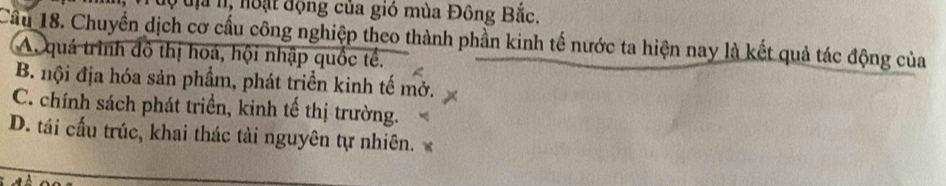 độ đị n, noạt động của gió mùa Đông Bắc.
Cầu 18. Chuyển dịch cơ cấu công nghiệp theo thành phần kinh tế nước ta hiện nay là kết quả tác động của
A. quá trình đô thị hoá, hội nhập quốc tế.
B. nội địa hóa sản phẩm, phát triển kinh tế mở.
C. chính sách phát triển, kinh tế thị trường.
D. tái cấu trúc, khai thác tài nguyên tự nhiên.