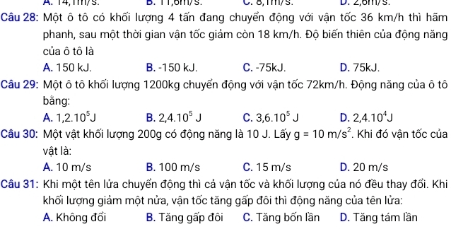 A. 14, 1m/s B. T1, 6m/s. C. 8, mm/s. D. 2,6m/s.
Câu 28: Một ô tô có khối lượng 4 tấn đang chuyển động với vận tốc 36 km/h thì hãm
phanh, sau một thời gian vận tốc giảm còn 18 km/h. Độ biến thiên của động năng
của ô tô là
A. 150 kJ. B. -150 kJ. C. -75kJ. D. 75kJ.
Câu 29: Một ô tô khối lượng 1200kg chuyển động với vận tốc 72km/h. Động năng của ô tô
bằng:
A. 1, 2.10^5J B. 2, 4.10^5J C. 3, 6.10^5J D. 2, 4.10^4J
Câu 30: Một vật khối lượng 200g có động năng là 10 J. Lấy g=10m/s^2. Khi đó vận tốc của
vật là:
A. 10 m/s B. 100 m/s C. 15 m/s D. 20 m/s
Câu 31: Khi một tên lửa chuyển động thì cả vận tốc và khối lượng của nó đều thay đối. Khi
khối lượng giảm một nửa, vận tốc tăng gấp đôi thì động năng của tên lửa:
A. Không đổi B. Tăng gấp đôi C. Tăng bốn lần D. Tăng tám lần