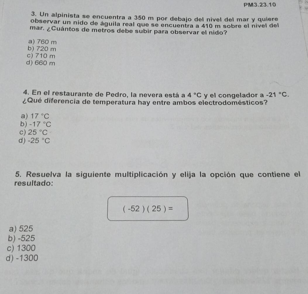 PM3.23.10
3. Un alpinista se encuentra a 350 m por debajo del nivel del mar y quiere
observar un nido de águila real que se encuentra a 410 m sobre el nivel del
mar. ¿Cuántos de metros debe subir para observar el nido?
a) 760 m
b) 720 m
c) 710 m
d) 660 m
4. En el restaurante de Pedro, la nevera está a 4°C y el congelador a -21°C. 
¿Qué diferencia de temperatura hay entre ambos electrodomésticos?
a) 17°C
b) -17°C
c) 25°C
d) -25°C
5. Resuelva la siguiente multiplicación y elija la opción que contiene el
resultado:
(-52)(25)=
a) 525
b) -525
c) 1300
d) -1300