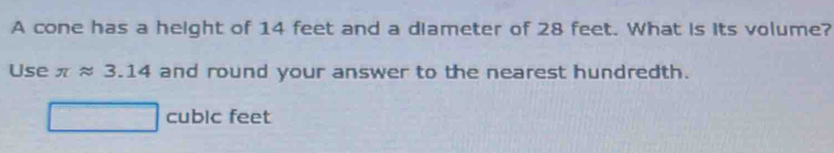 A cone has a height of 14 feet and a diameter of 28 feet. What is its volume?
Use π approx 3.14 and round your answer to the nearest hundredth.
cubic feet