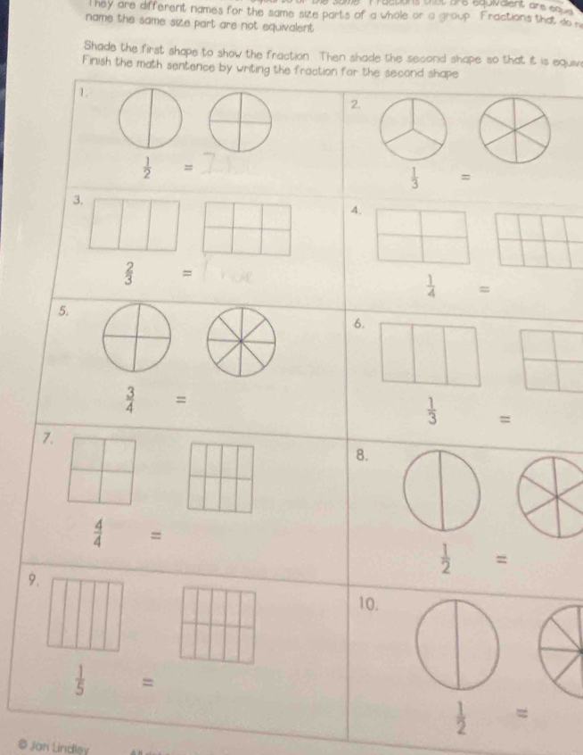 some   T ractions that are equivaignt are eo   
T hey are different names for the same size parts of a whole or a group. Fractions that do n
name the same size part are not equivalent .
Shade the first shape to show the fraction. Then shade the second shape so that it is equiv
Finish the math sentence by writing the fraction for the second shape
1.
2.
 1/2 =
 1/3 =
3. □
| 4.
□
□ ||
|
 2/3 =
 1/4 =
5.
6.
□ □^ □
 3/4 =
 1/3 =
7.
8.
 4/4 =
 1/2 =
9. 10.
 1/5 =
 1/2 =
© Jan Lindley