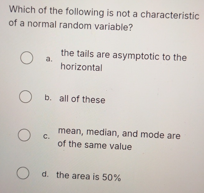 Which of the following is not a characteristic
of a normal random variable?
the tails are asymptotic to the
a.
horizontal
b. all of these
mean, median, and mode are
C.
of the same value
d. the area is 50%