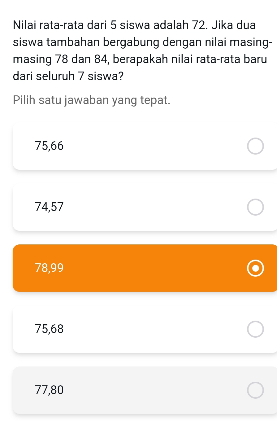 Nilai rata-rata dari 5 siswa adalah 72. Jika dua
siswa tambahan bergabung dengan nilai masing-
masing 78 dan 84, berapakah nilai rata-rata baru
dari seluruh 7 siswa?
Pilih satu jawaban yang tepat.
75,66
74,57
78,99
75,68
77,80