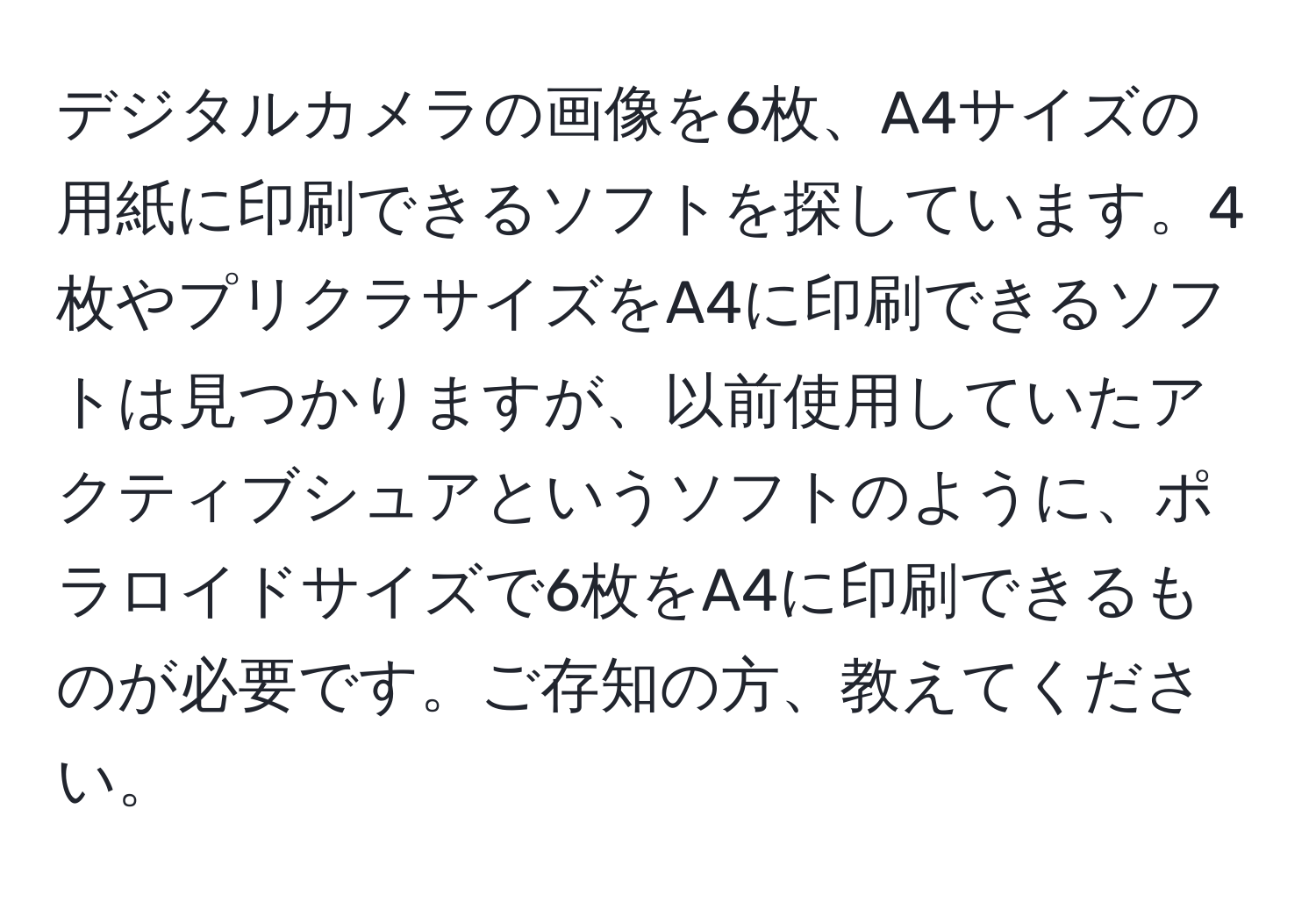 デジタルカメラの画像を6枚、A4サイズの用紙に印刷できるソフトを探しています。4枚やプリクラサイズをA4に印刷できるソフトは見つかりますが、以前使用していたアクティブシュアというソフトのように、ポラロイドサイズで6枚をA4に印刷できるものが必要です。ご存知の方、教えてください。