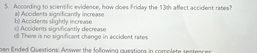 According to scientific evidence, how does Friday the 13th affect accident rates?
a) Accidents significantly increase
b) Accidents slightly increase
c) Accidents significantly decrease
d) There is no significant change in accident rates
ben Ended Questions: Answer the following questions in complete sentences: