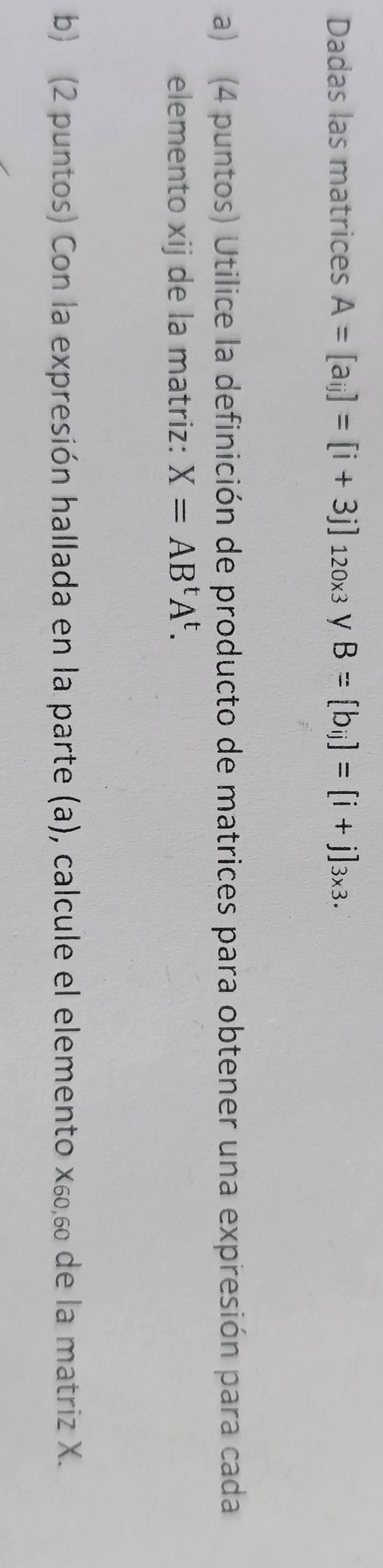 Dadas las matrices A=[a_ij]=[i+3j]_120* 3 V B=[b_ij]=[i+j]_3* 3. 
a) (4 puntos) Utilice la definición de producto de matrices para obtener una expresión para cada 
elemento xij de la matriz: X=AB^tA^t. 
b) (2 puntos) Con la expresión hallada en la parte (a), calcule el elemento Χ₆, 6 de la matriz X.