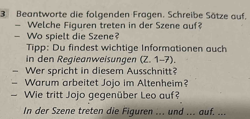 Beantworte die folgenden Fragen. Schreibe Sätze auf. 
Welche Figuren treten in der Szene auf? 
Wo spielt die Szene? 
Tipp: Du findest wichtige Informationen auch 
in den Regieanweisungen (Z. 1-7). 
Wer spricht in diesem Ausschnitt? 
Warum arbeitet Jojo im Altenheim? 
Wie tritt Jojo gegenüber Leo auf? 
In der Szene treten die Figuren ... und ... auf. ...