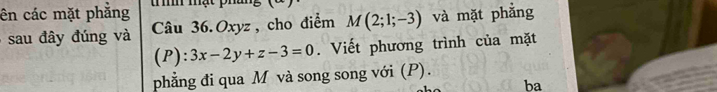 ên các mặt phẳng t h mật pháng 
sau đây đúng và Câu 36. Oxyz, cho điểm M(2;1;-3) và mặt phẳng 
(P): 3x-2y+z-3=0. Viết phương trình của mặt 
phẳng đi qua M và song song với (P). 
ba