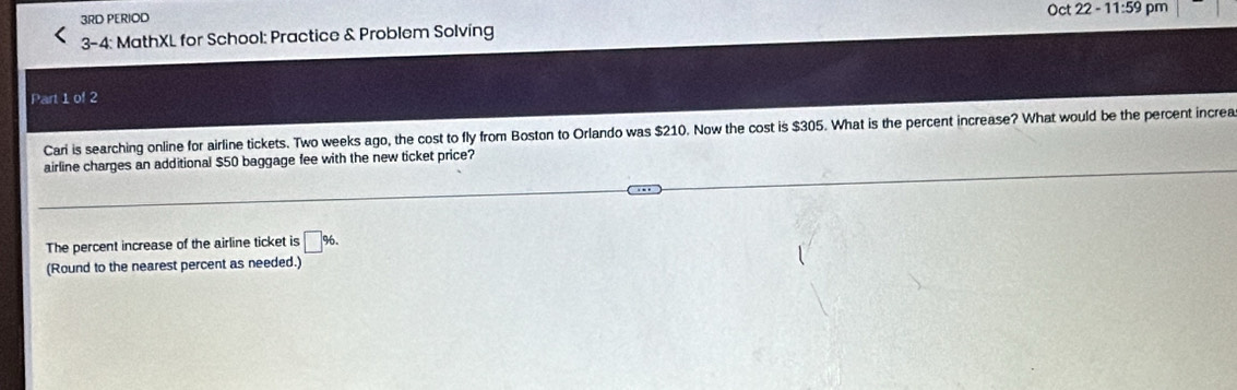 3RD PERIOD 
3-4: MathXL for School: Practice & Problem Solving 
Part 1 of 2 
Cari is searching online for airline tickets. Two weeks ago, the cost to fly from Boston to Orlando was $210. Now the cost is $305. What is the percent increase? What would be the percent increa 
airline charges an additional $50 baggage fee with the new ticket price? 
The percent increase of the airline ticket is □ %. 
(Round to the nearest percent as needed.)