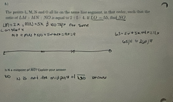 8.) 
The points L, M, N and O all lie on the same line segment, in that order, such that the 
ratio of LM:MN:NO is equal to 2:5:4. If LO=55 , find NO
Is N a midpoint of overline MO ? Explain your answer