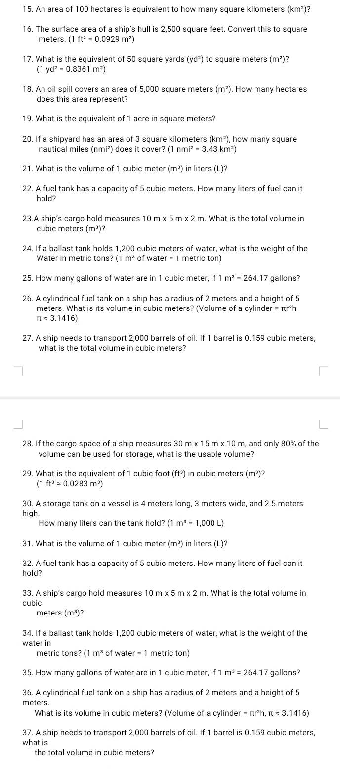 An area of 100 hectares is equivalent to how many square kilometers (km^2 )?
16. The surface area of a ship's hull is 2,500 square feet. Convert this to square
meters. (1ft^2=0.0929m^2)
17. What is the equivalent of 50 square yards (yd^2) to square meters (m^2) 7
(1 yd^2=0.8361m^2)
18. An oil spill covers an area of 5,000 square meters (m^2). How many hectares
does this area represent?
19. What is the equivalent of 1 acre in square meters?
20. If a shipyard has an area of 3 square kilometers (km^2) ), how many square
nautical miles (nmi²) does it cover? (1nmi^2=3.43km^2)
21. What is the volume of 1 cubic meter (m^3) in liters (L)?
22. A fuel tank has a capacity of 5 cubic meters. How many liters of fuel can it
hold?
23.A ship's cargo hold measures 10m* 5m* 2m. What is the total volume in
cubic meters (m^3) ?
24. If a ballast tank holds 1,200 cubic meters of water, what is the weight of the
Water in metric tons? (1m^3 of water = 1 metric ton)
25. How many gallons of water are in 1 cubic meter, if m^3=264.17 gallons?
26. A cylindrical fuel tank on a ship has a radius of 2 meters and a height of 5
meters. What is its volume in cubic meters? (Volume of a cylind er=π r^2h,
π approx 3.1416)
27. A ship needs to transport 2,000 barrels of oil. If 1 barrel is 0.159 cubic meters,
what is the total volume in cubic meters?
28. If the cargo space of a ship measures 30m* 15m* 10m n, and only 80% of the
volume can be used for storage, what is the usable volume?
29. What is the equivalent of 1 cubic foot (ft^3) in cubic meters (m^3)
(1ft^3approx 0.0283m^3)
30. A storage tank on a vessel is 4 meters long, 3 meters wide, and 2.5 meters
high.
How many liters can the tank hold? (1m^3=1,000L
31. What is the volume of 1 cubic meter (m^3) in liters (L)?
32. A fuel tank has a capacity of 5 cubic meters. How many liters of fuel can it
hold?
33. A ship’s cargo hold measures 10m* 5m* 2m. What is the total volume in
cubic
meters (m³)?
34. If a ballast tank holds 1,200 cubic meters of water, what is the weight of the
water in
metric tons? ( (1m^3 of water = 1 metric ton)
35. How many gallons of water are in 1 cubic meter, if 1 m^3=264.17 gallons?
36. A cylindrical fuel tank on a ship has a radius of 2 meters and a height of 5
What is its volume in cubic meters? (Volume of a cylinder =π r^2h,π approx 3.1416)
37. A ship needs to transport 2,000 barrels of oil. If 1 barrel is 0.159 cubic meters,
what is
the total volume in cubic meters?