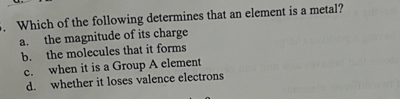 Which of the following determines that an element is a metal?
a. the magnitude of its charge
b. the molecules that it forms
c. when it is a Group A element
d. whether it loses valence electrons