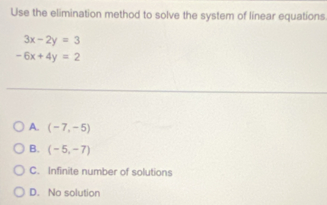 Use the elimination method to solve the system of linear equations
3x-2y=3
-6x+4y=2
A. (-7,-5)
B. (-5,-7)
C. Infinite number of solutions
D. No solution