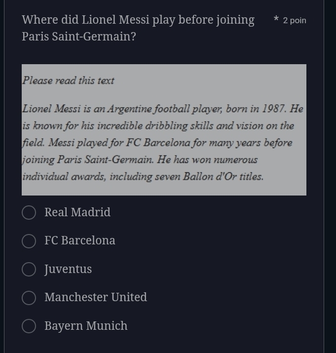 Where did Lionel Messi play before joining 2 poin
Paris Saint-Germain?
Please read this text
Lionel Messi is an Argentine football player, born in 1987. He
is known for his incredible dribbling skills and vision on the
field. Messi played for FC Barcelona for many years before
joining Paris Saint-Germain. He has won numerous
individual awards, including seven Ballon d 'Or titles.
Real Madrid
FC Barcelona
Juventus
Manchester United
Bayern Munich