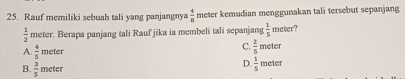 Rauf memiliki sebuah tali yang panjangnya  4/8  meter kemudian menggunakan tali tersebut sepanjang
 1/2  meter. Berapa panjang tali Rauf jika ia membeli tali sepanjang  1/5 meter
A.  4/5 meter
C.  2/5 meter
B.  3/5 meter
D.  1/5 meter