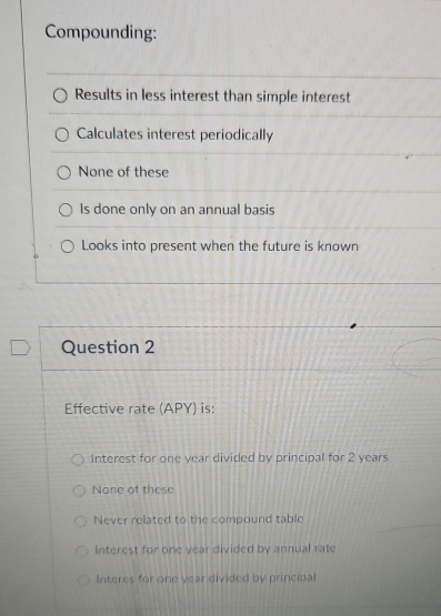 Compounding:
Results in less interest than simple interest
Calculates interest periodically
None of these
Is done only on an annual basis
Looks into present when the future is known
Question 2
Effective rate (APY) is:
Interest for one year divided by principal for 2 years
None of these
Never related to the compound table
Interest for one year divided by annual rate
Interes for one year divided by principal