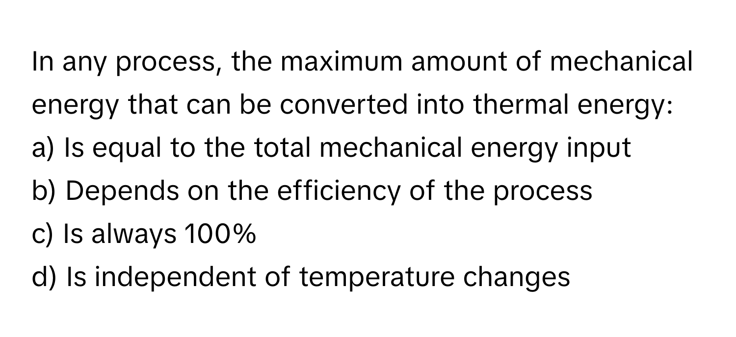 In any process, the maximum amount of mechanical energy that can be converted into thermal energy:

a) Is equal to the total mechanical energy input
b) Depends on the efficiency of the process
c) Is always 100%
d) Is independent of temperature changes