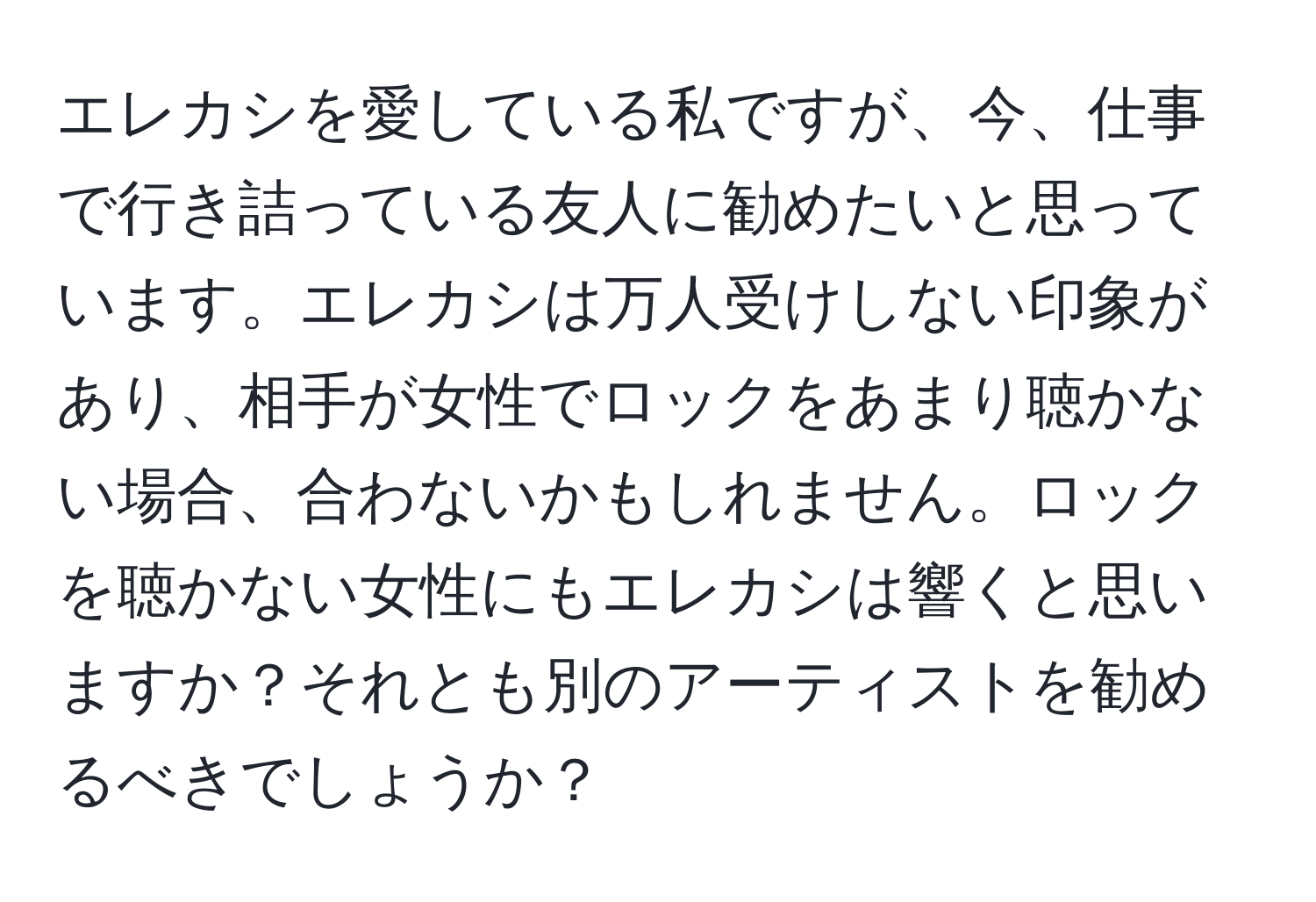 エレカシを愛している私ですが、今、仕事で行き詰っている友人に勧めたいと思っています。エレカシは万人受けしない印象があり、相手が女性でロックをあまり聴かない場合、合わないかもしれません。ロックを聴かない女性にもエレカシは響くと思いますか？それとも別のアーティストを勧めるべきでしょうか？