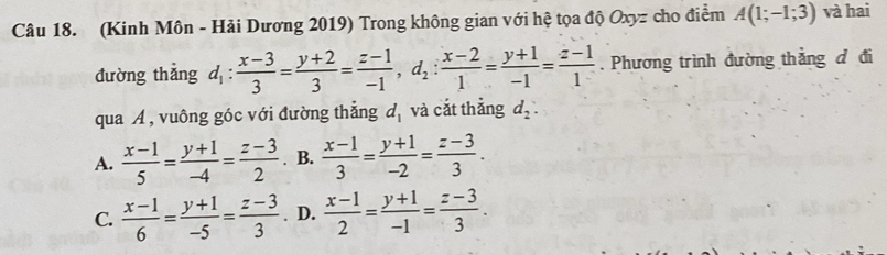 (Kinh Môn - Hải Dương 2019) Trong không gian với hệ tọa độ Oxyz cho điểm A(1;-1;3) và hai
đường thẳng d_1: (x-3)/3 = (y+2)/3 = (z-1)/-1 , d_2: (x-2)/1 = (y+1)/-1 = (z-1)/1 . Phương trình đường thẳng đ đi
qua A , vuông góc với đường thắng d_1 và cắt thẳng d_2 :
A.  (x-1)/5 = (y+1)/-4 = (z-3)/2 . B.  (x-1)/3 = (y+1)/-2 = (z-3)/3 .
C.  (x-1)/6 = (y+1)/-5 = (z-3)/3 . D.  (x-1)/2 = (y+1)/-1 = (z-3)/3 .