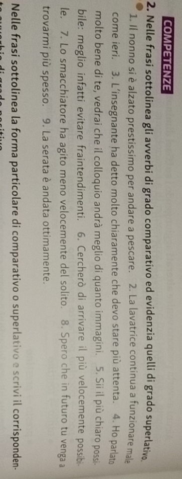 COMPETENZE 
2. Nelle frasi sottolinea gli avverbi di grado comparativo ed evidenzia quelli di grado superlativo. 
1. Il nonno si è alzato prestissimo per andare a pescare. 2. La lavatrice continua a funzionare male 
come ieri. 3. L’insegnante ha detto molto chiaramente che devo stare più attenta. 4. Ho parlato 
molto bene di te, vedrai che il colloquio andrà meglio di quanto immagini. 5. Sii il più chiaro possi- 
bile: meglio infatti evitare fraintendimenti. 6. Cercherò di arrivare il più velocemente possibi 
le. 7. Lo smacchiatore ha agito meno velocemente del solito. 8. Spero che in futuro tu venga a 
trovarmi più spesso. 9. La serata è andata ottimamente. 
Nelle frasi sottolinea la forma particolare di comparativo o superlativo e scrivi il corrisponden-