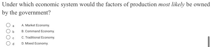 Under which economic system would the factors of production most likely be owned
by the government?
a A. Market Economy.
b B. Command Economy.
C C. Traditional Economy.
d D. Mixed Economy.