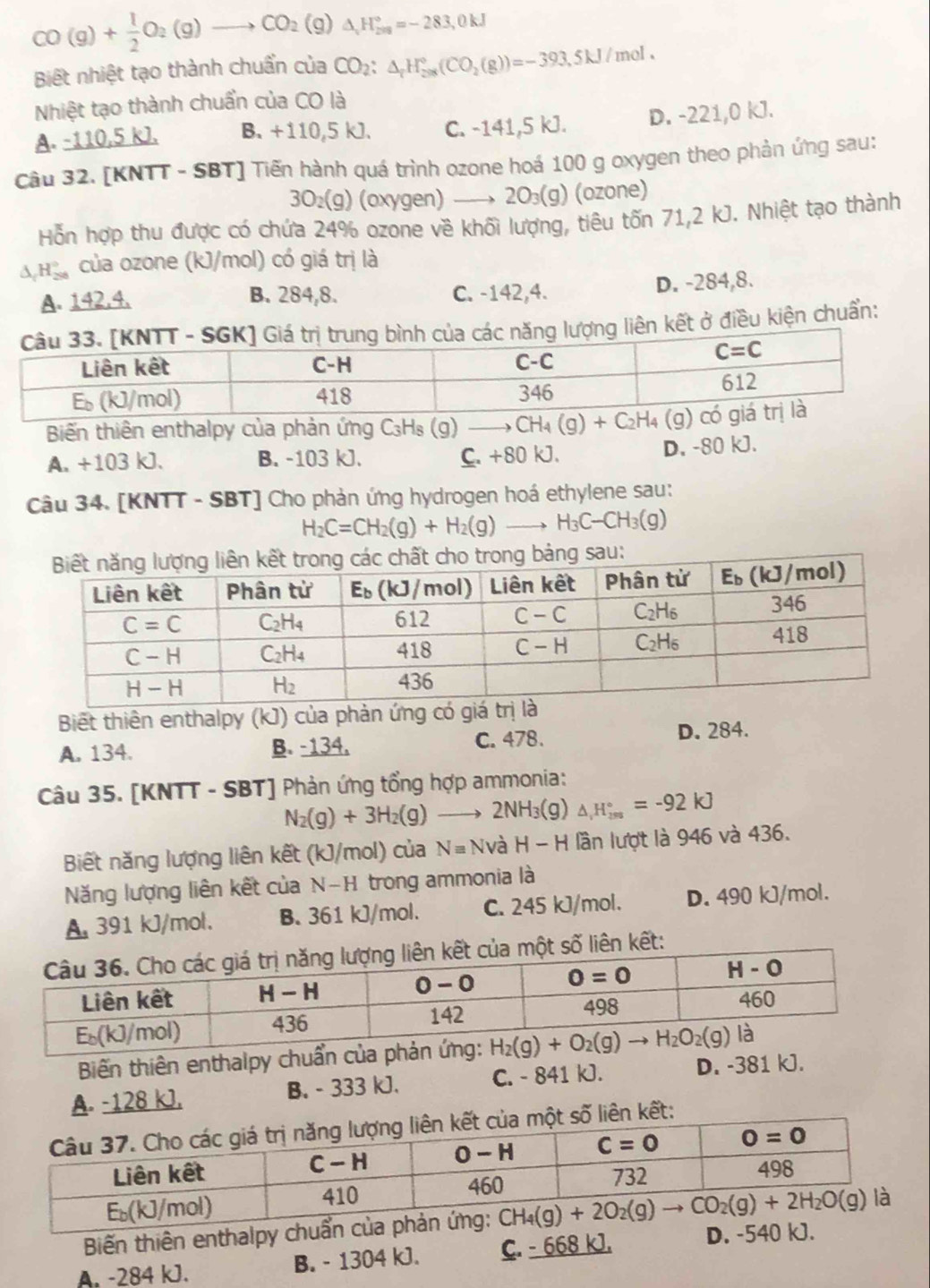 CO(g)+ 1/2 O_2(g)to CO_2(g) △ _vH_209=-2=2=-283,0kJ
Biết nhiệt tạo thành chuẩn của CO_2:△ _rH_(200)°(CO_2(g))=-393.5kJ/mol.
Nhiệt tạo thành chuẩn của CO là
A. -110,5 kJ. B. +110,5 kJ. C. -141,5 kJ. D. -221,0 kJ.
Câu 32. [KNTT - SBT] Tiến hành quá trình ozone hoá 100 g oxygen theo phản ứng sau:
3O₂(g) (oxygen) 20₃(g) (ozone)
Hỗn hợp thu được có chứa 24% ozone về khối lượng, tiêu tốn 71,2 kJ. Nhiệt tạo thành
hà của ozone (kJ/mol) có giá trị là
A. 142,4. B. 284,8. C. -142,4. D. -284,8.
liên kết ở điều kiện chuẩn:
Biến thiên enthalpy của phản ứng C₃Hs (g) CH_4(g)+C_2H_4(g)
A. +103 kJ. B. -103 kJ. C. +80 kJ.
D. -80 kJ.
Câu 34. [KNTT - SBT] Cho phản ứng hydrogen hoá ethylene sau:
H_2C=CH_2(g)+H_2(g)to H_3C-CH_3(g)
Biết thiên enthalpy (kJ) của phản ứng có giá trlà
A. 134. B. -134. C. 478. D. 284.
Câu 35. [KNTT - SBT] Phản ứng tổng hợp ammonia:
N_2(g)+3H_2(g)to 2NH_3(g) △ _(im)°=^circ =-92kJ
Biết năng lượng liên kết (kJ/mol) của Nequiv NvaH-H lần lượt là 946 và 436.
Năng lượng liên kết của N-H trong ammonia là
A 391 kJ/mol. B. 361 kJ/mol. C. 245 kJ/mol. D. 490 kJ/mol.
một số liên kết:
Biến thiên enthalpy chuẩn c
A. -128 kJ. B. - 333 kJ. C. - 841 kJ. D. -381 kJ.
liên kết:
Biến thiên enthalpy chuẩn c
A. -284 kJ. B. - 1304 kJ. C. - 668 kJ. D. -540 kJ.