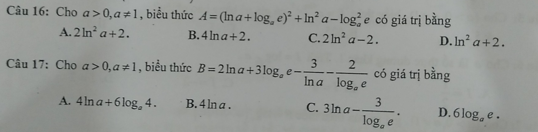 Cho a>0, a!= 1 , biểu thức A=(ln a+log _ae)^2+ln^2a-log _a^(2 e có giá trị bằng
A. 2ln ^2)a+2.
B. 4ln a+2.
C. 2ln^2a-2. D. ln^2a+2. 
Câu 17: Cho a>0, a!= 1 , biểu thức B=2ln a+3log _ae- 3/ln a -frac 2log _ae có giá trị bằng
A. 4ln a+6log _a4. B. 4 ln a . C. 3ln a-frac 3log _ae.
D. 6log _ae.