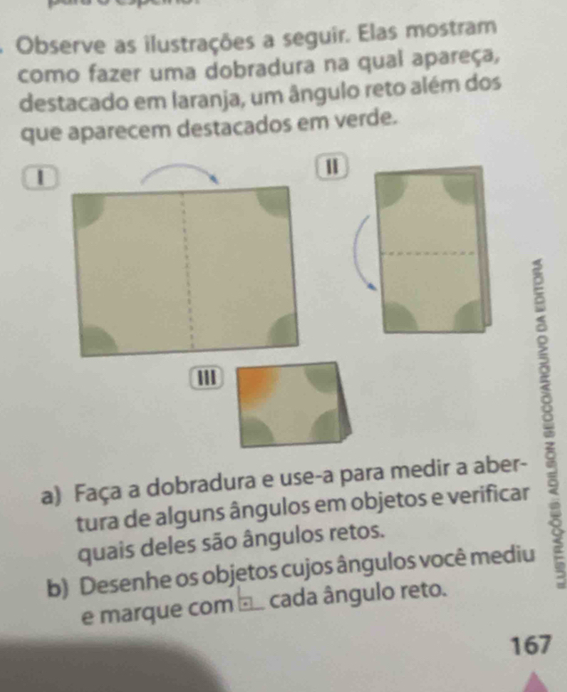 Observe as ilustrações a seguir. Elas mostram 
como fazer uma dobradura na qual apareça, 
destacado em laranja, um ângulo reto além dos 
que aparecem destacados em verde. 
| 
I 
a) Faça a dobradura e use-a para medir a aber- 
tura de alguns ângulos em objetos e verificar 
quais deles são ângulos retos. 
b) Desenhe os objetos cujos ângulos você mediu 
e marque com □. cada ângulo reto. 
167