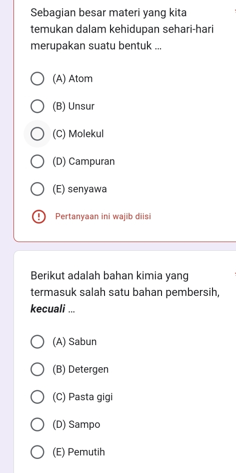 Sebagian besar materi yang kita
temukan dalam kehidupan sehari-hari
merupakan suatu bentuk ...
(A) Atom
(B) Unsur
(C) Molekul
(D) Campuran
(E) senyawa
D Pertanyaan ini wajib diisi
Berikut adalah bahan kimia yang
termasuk salah satu bahan pembersih,
kecuali ...
(A) Sabun
(B) Detergen
(C) Pasta gigi
(D) Sampo
(E) Pemutih