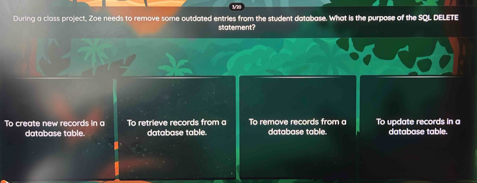 3/20
During a class project, Zoe needs to remove some outdated entries from the student database. What is the purpose of the SQL DELETE
statement?
To create new records in a To retrieve records from a To remove records from a To update records in a
database table. database table. database table. database table.