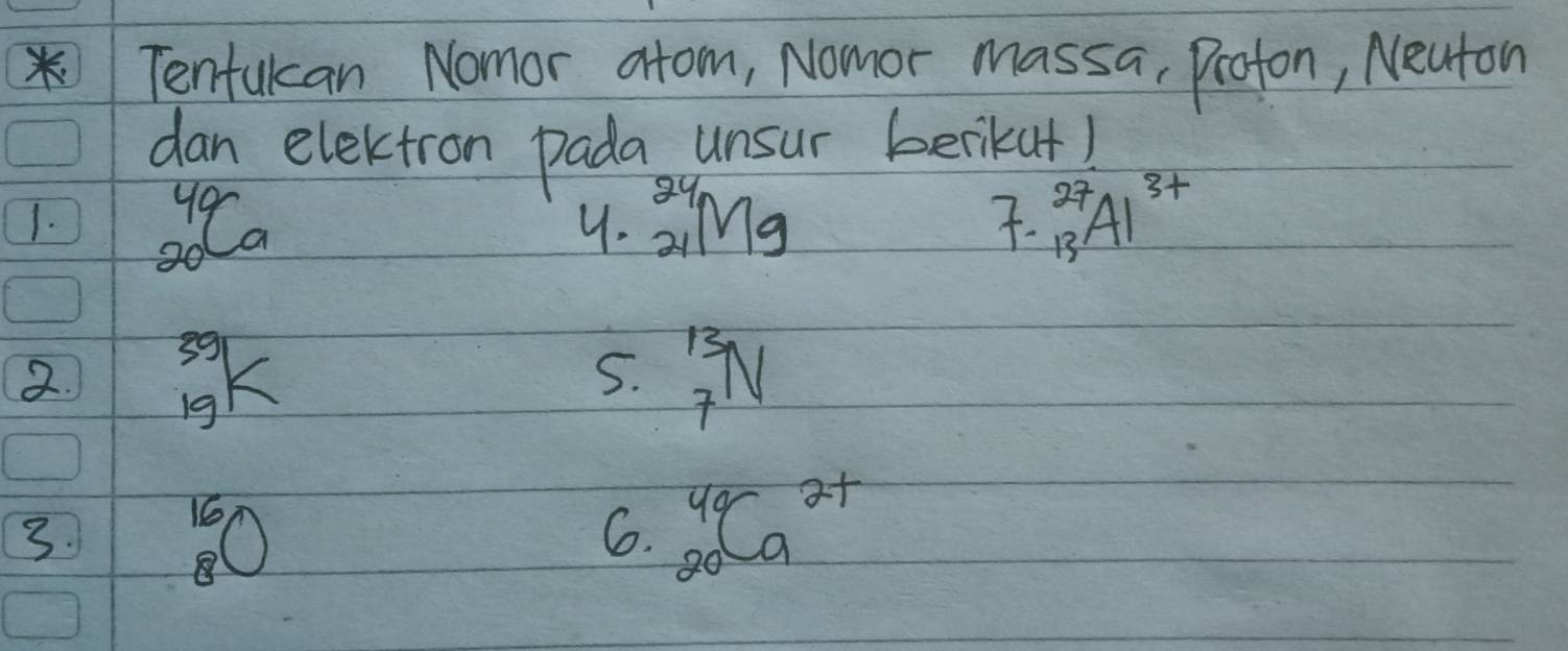 Tenfulan Nomor atom, Nomor massa, Profon, Neaton 
dan electron pada unsur berikut) 
1. _(20)^(40)Ca _(24)^(24)Mg _(13)^(27)Al^(3+)
4. 
. 
2. ^39_19K _7^((13)N
5. 
3. beginarray)r 16 8endarray O
6. _(20)^(49)Ca^(2+)