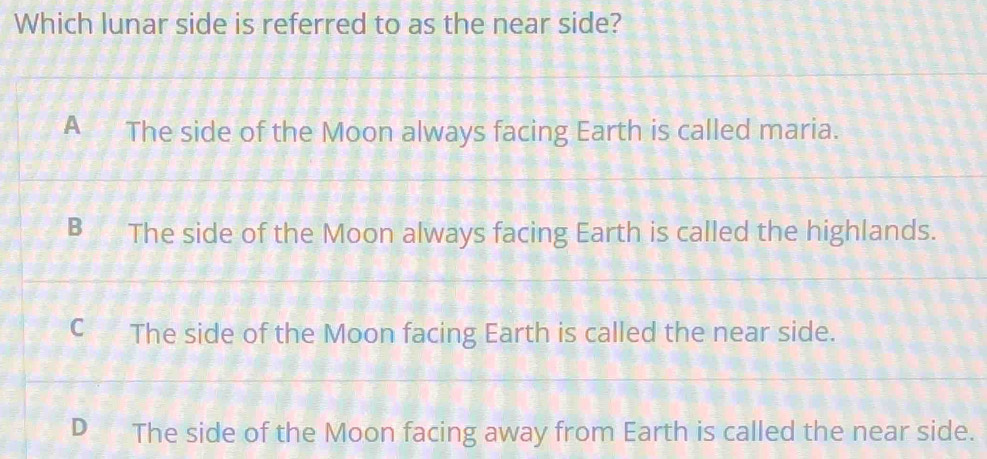 Which lunar side is referred to as the near side?
A The side of the Moon always facing Earth is called maria.
The side of the Moon always facing Earth is called the highlands.
The side of the Moon facing Earth is called the near side.
D The side of the Moon facing away from Earth is called the near side.