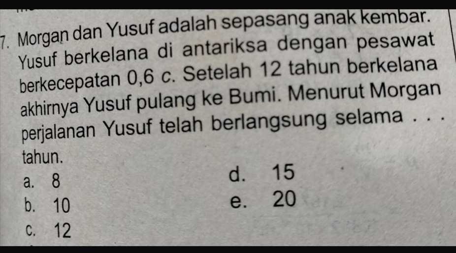 Morgan dan Yusuf adalah sepasang anak kembar.
Yusuf berkelana di antariksa dengan pesawat
berkecepatan 0, 6 c. Setelah 12 tahun berkelana
akhirnya Yusuf pulang ke Bumi. Menurut Morgan
perjalanan Yusuf telah berlangsung selama . . .
tahun.
a. 8 d. 15
b. 10 e. 20
c. 12