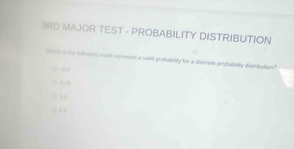 3RD MAJOR TEST - PROBABILITY DISTRIBUTION
Which of the lollowing could represent a valid probability for a discrete probability distribution?
-0.2
0.7g
12
1.5