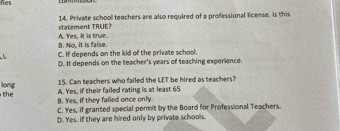 ifies comston
14. Private school teachers are also required of a professional license. Is this
statement TRUE?
A. Yes, it is true.
B. No, it is false.
C. If depends on the kid of the private school.
D. It depends on the teacher's years of teaching experience.
long 15. Can teachers who failed the LET be hired as teachers?
the A. Yes, if their failed rating is at least 65
B. Yes, if they failed once only.
C. Yes, if granted special permit by the Board for Professional Teachers.
D. Yes. if they are hired only by private schools.