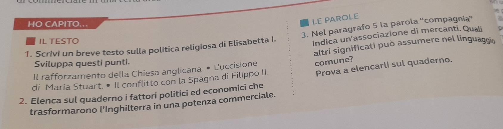 HO CAPITO... 
LE PAROLE 
indica un’associazione di mercanti. Quali 
1. Scrivi un breve testo sulla politica religiosa di Elisabetta I. 3. Nel paragrafo 5 la parola “compagnia” 
IL TESTO 
altri significati può assumere nel linguaggio 
Sviluppa questi punti. 
Il rafforzamento della Chiesa anglicana. • L’uccisione 
comune? 
Prova a elencarli sul quaderno. 
di Maria Stuart. • Il conflitto con la Spagna di Filippo II. 
2. Elenca sul quaderno i fattori politici ed economici che 
trasformarono l’Inghilterra in una potenza commerciale.