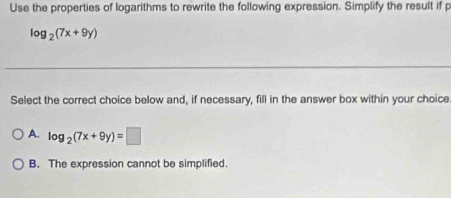 Use the properties of logarithms to rewrite the following expression. Simplify the result if p
log _2(7x+9y)
Select the correct choice below and, if necessary, fill in the answer box within your choice
A. log _2(7x+9y)=□
B. The expression cannot be simplified.